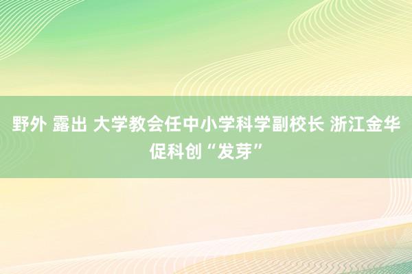 野外 露出 大学教会任中小学科学副校长 浙江金华促科创“发芽”