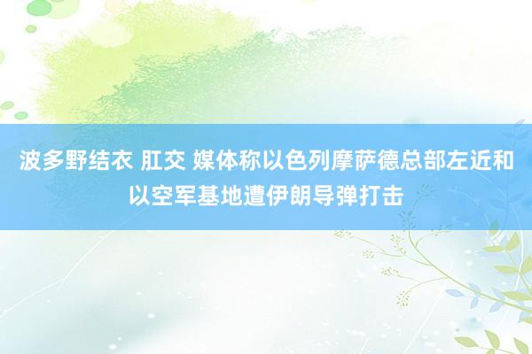 波多野结衣 肛交 媒体称以色列摩萨德总部左近和以空军基地遭伊朗导弹打击