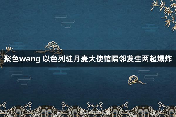 聚色wang 以色列驻丹麦大使馆隔邻发生两起爆炸