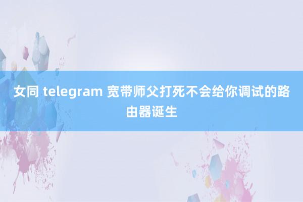 女同 telegram 宽带师父打死不会给你调试的路由器诞生