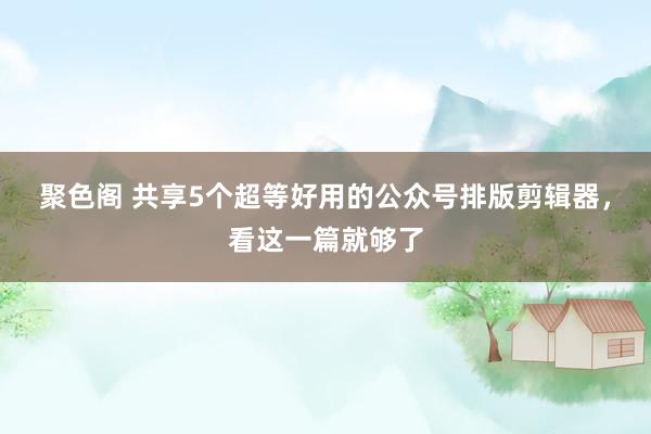 聚色阁 共享5个超等好用的公众号排版剪辑器，看这一篇就够了