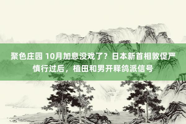 聚色庄园 10月加息没戏了？日本新首相敦促严慎行过后，植田和男开释鸽派信号