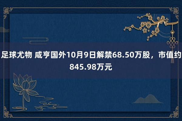 足球尤物 咸亨国外10月9日解禁68.50万股，市值约845.98万元