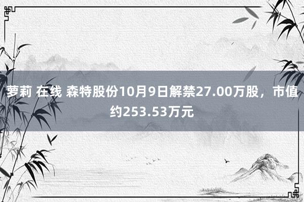 萝莉 在线 森特股份10月9日解禁27.00万股，市值约253.53万元