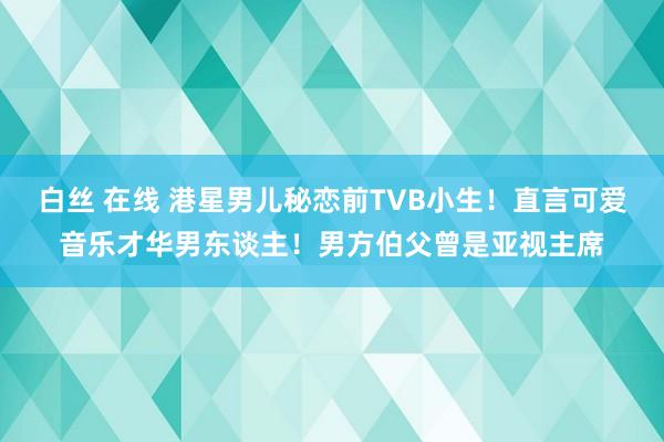 白丝 在线 港星男儿秘恋前TVB小生！直言可爱音乐才华男东谈主！男方伯父曾是亚视主席