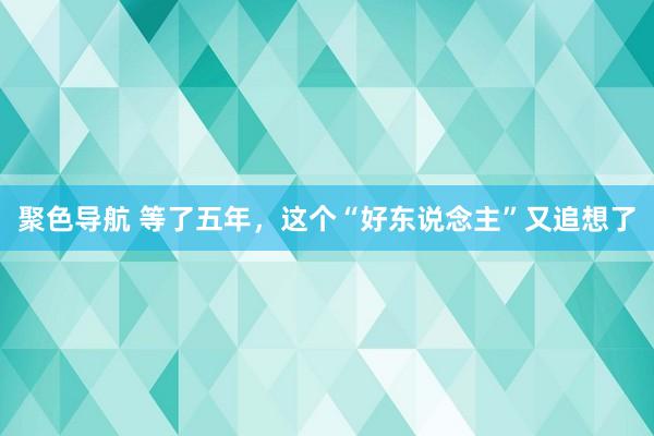 聚色导航 等了五年，这个“好东说念主”又追想了