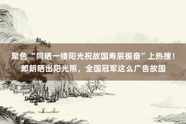 聚色 “同晒一缕阳光祝故国寿辰振奋”上热搜！郎朗晒出阳光照，全国冠军这么广告故国