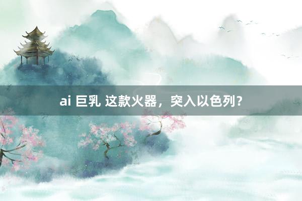 ai 巨乳 这款火器，突入以色列？