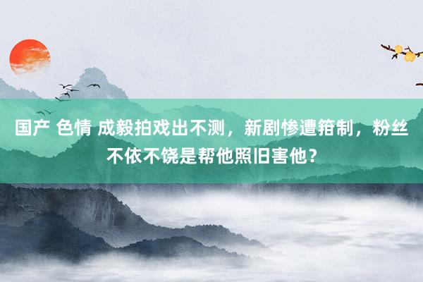 国产 色情 成毅拍戏出不测，新剧惨遭箝制，粉丝不依不饶是帮他照旧害他？