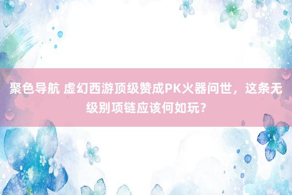 聚色导航 虚幻西游顶级赞成PK火器问世，这条无级别项链应该何如玩？