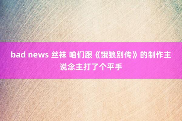 bad news 丝袜 咱们跟《饿狼别传》的制作主说念主打了个平手