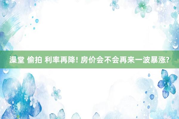 澡堂 偷拍 利率再降! 房价会不会再来一波暴涨?