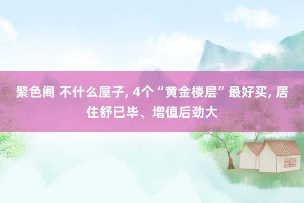 聚色阁 不什么屋子， 4个“黄金楼层”最好买， 居住舒已毕、增值后劲大