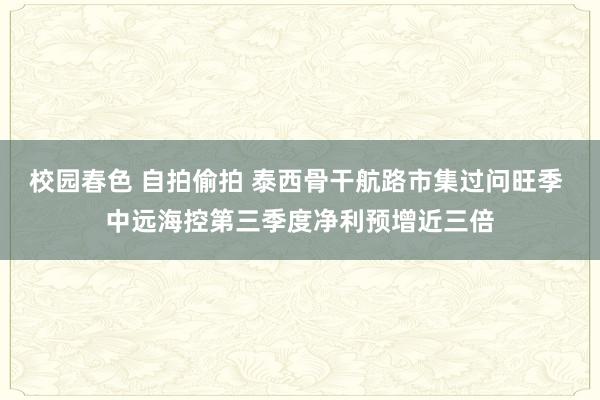 校园春色 自拍偷拍 泰西骨干航路市集过问旺季 中远海控第三季度净利预增近三倍