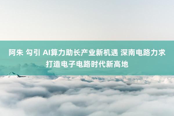 阿朱 勾引 AI算力助长产业新机遇 深南电路力求打造电子电路时代新高地