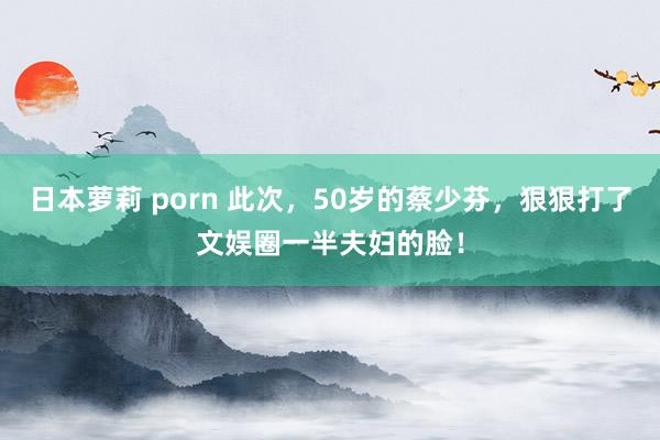 日本萝莉 porn 此次，50岁的蔡少芬，狠狠打了文娱圈一半夫妇的脸！