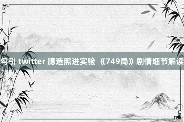 勾引 twitter 臆造照进实验 《749局》剧情细节解读