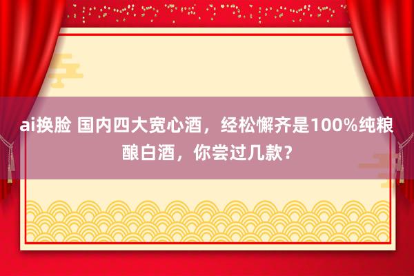 ai换脸 国内四大宽心酒，经松懈齐是100%纯粮酿白酒，你尝过几款？