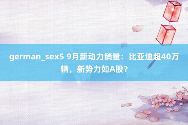 german_sex5 9月新动力销量：比亚迪超40万辆，新势力如A股？