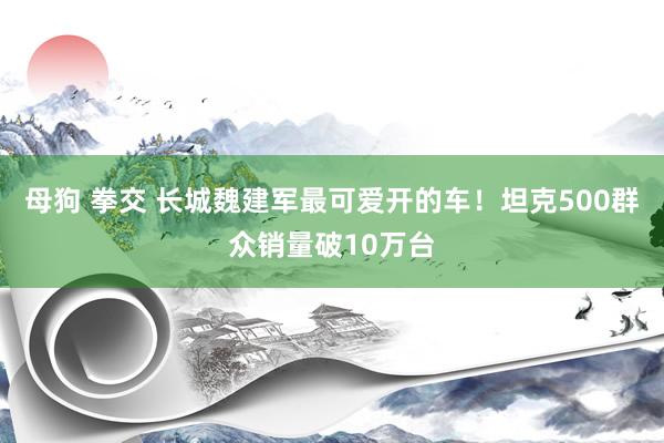 母狗 拳交 长城魏建军最可爱开的车！坦克500群众销量破10万台