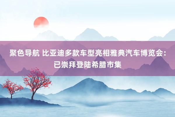 聚色导航 比亚迪多款车型亮相雅典汽车博览会：已崇拜登陆希腊市集