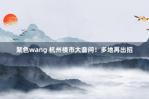 聚色wang 杭州楼市大音问！多地再出招