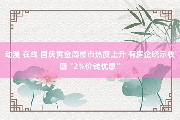 动漫 在线 国庆黄金周楼市热度上升 有房企晓示收回“2%价钱优惠”