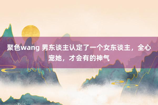 聚色wang 男东谈主认定了一个女东谈主，全心宠她，才会有的神气