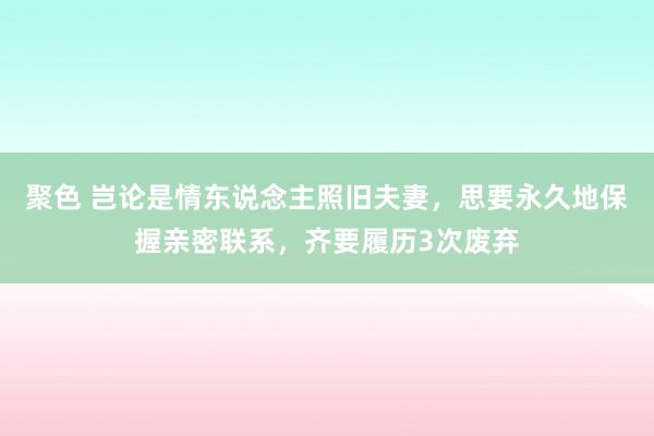 聚色 岂论是情东说念主照旧夫妻，思要永久地保握亲密联系，齐要履历3次废弃