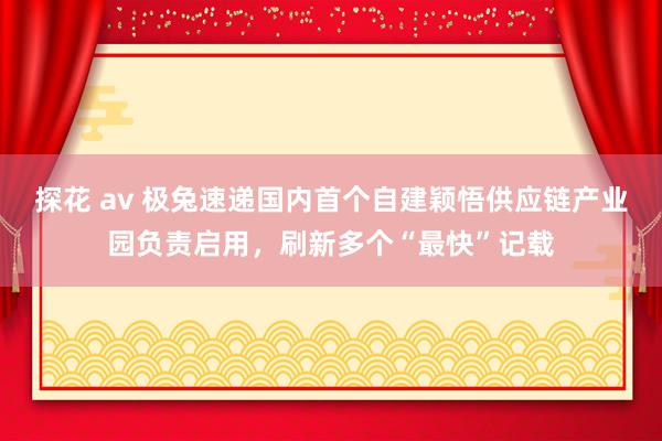 探花 av 极兔速递国内首个自建颖悟供应链产业园负责启用，刷新多个“最快”记载