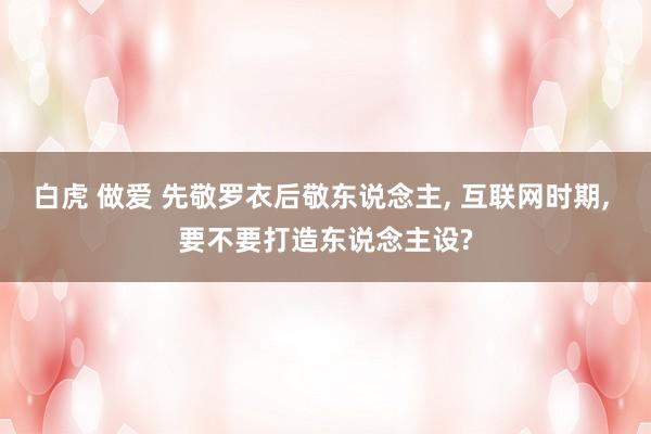 白虎 做爱 先敬罗衣后敬东说念主， 互联网时期， 要不要打造东说念主设?