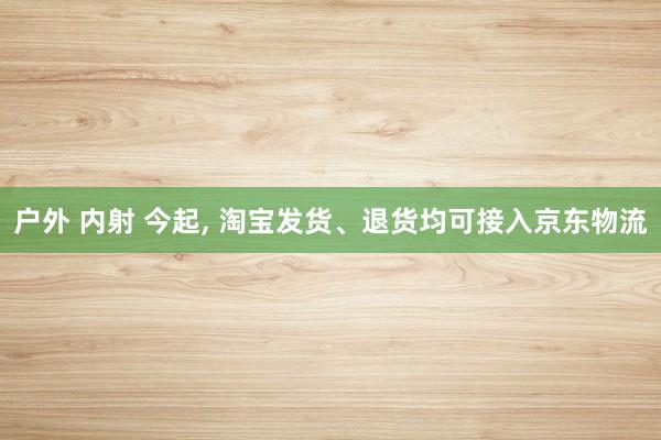 户外 内射 今起， 淘宝发货、退货均可接入京东物流