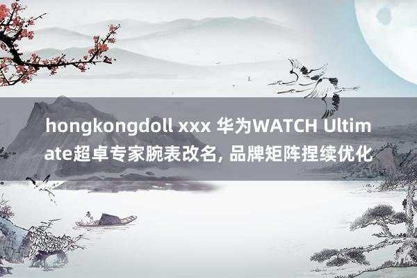 hongkongdoll xxx 华为WATCH Ultimate超卓专家腕表改名， 品牌矩阵捏续优化