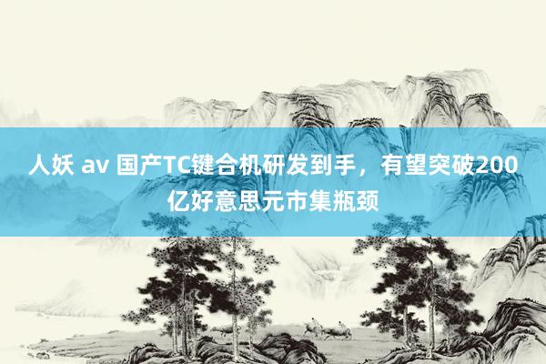 人妖 av 国产TC键合机研发到手，有望突破200亿好意思元市集瓶颈