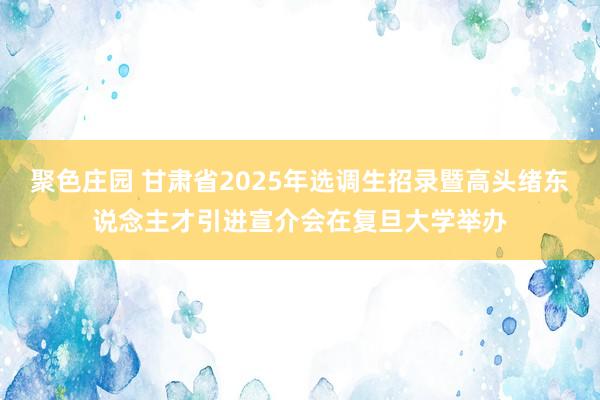 聚色庄园 甘肃省2025年选调生招录暨高头绪东说念主才引进宣介会在复旦大学举办