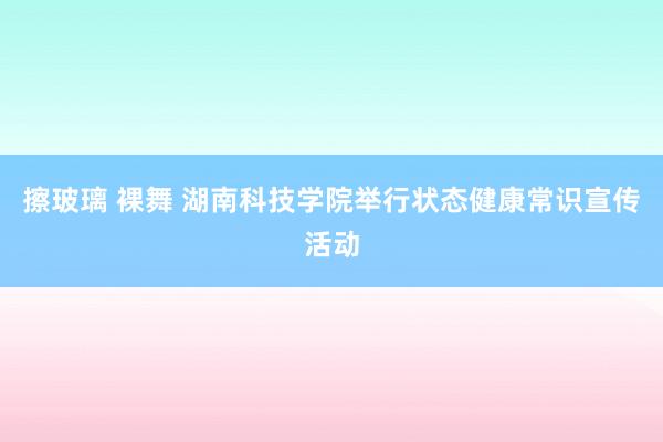 擦玻璃 裸舞 湖南科技学院举行状态健康常识宣传活动