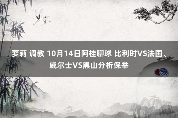 萝莉 调教 10月14日阿桂聊球 比利时VS法国、威尔士VS黑山分析保举