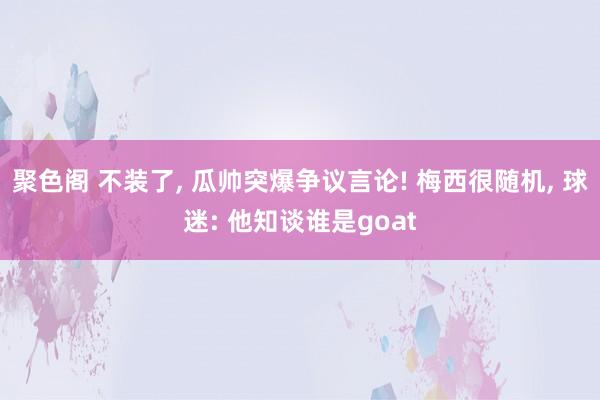 聚色阁 不装了， 瓜帅突爆争议言论! 梅西很随机， 球迷: 他知谈谁是goat