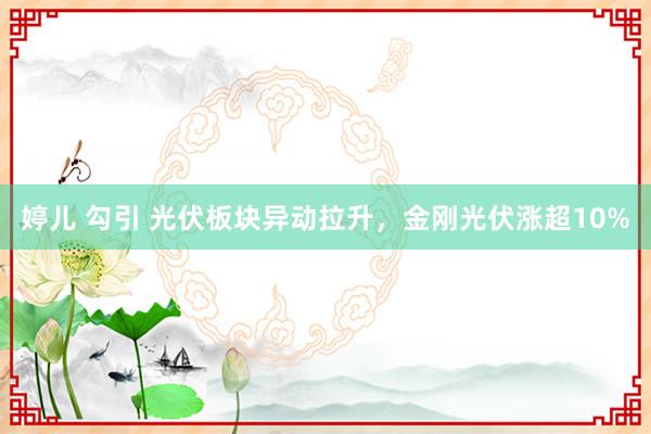 婷儿 勾引 光伏板块异动拉升，金刚光伏涨超10%