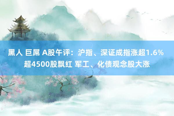 黑人 巨屌 A股午评：沪指、深证成指涨超1.6% 超4500股飘红 军工、化债观念股大涨