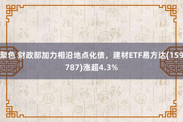 聚色 财政部加力相沿地点化债，建材ETF易方达(159787)涨超4.3%