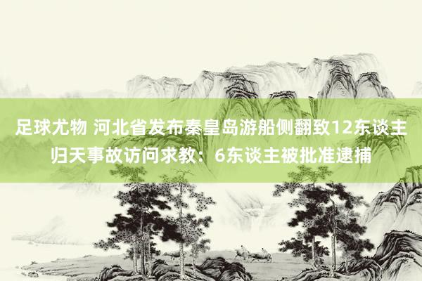 足球尤物 河北省发布秦皇岛游船侧翻致12东谈主归天事故访问求教：6东谈主被批准逮捕