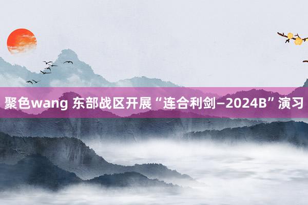 聚色wang 东部战区开展“连合利剑—2024B”演习