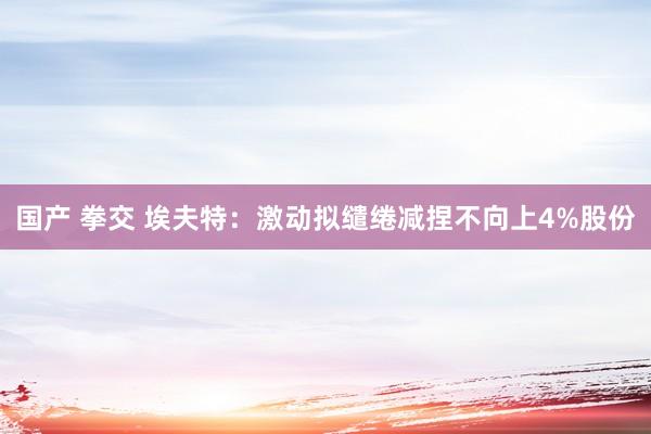 国产 拳交 埃夫特：激动拟缱绻减捏不向上4%股份