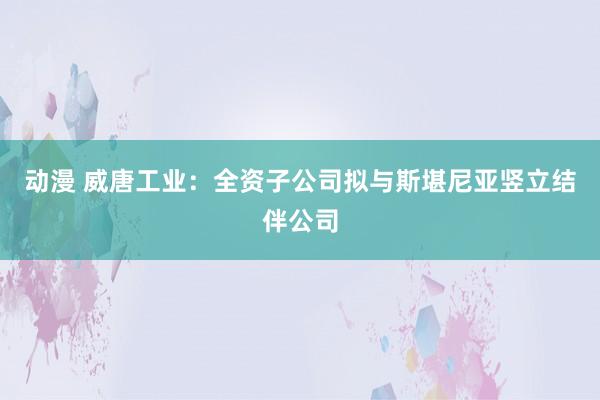 动漫 威唐工业：全资子公司拟与斯堪尼亚竖立结伴公司