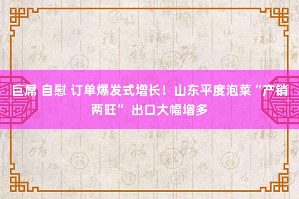 巨屌 自慰 订单爆发式增长！山东平度泡菜“产销两旺” 出口大幅增多