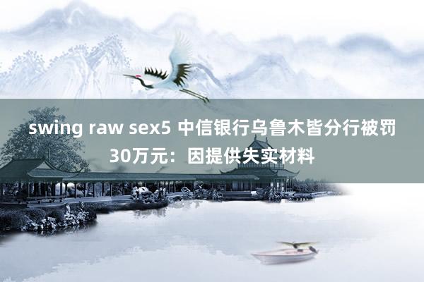 swing raw sex5 中信银行乌鲁木皆分行被罚30万元：因提供失实材料