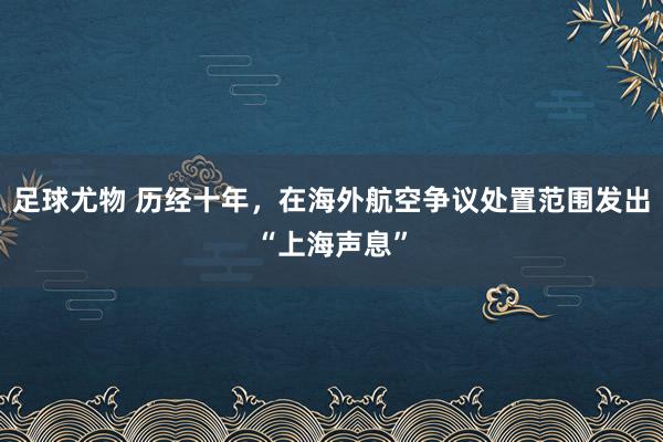 足球尤物 历经十年，在海外航空争议处置范围发出“上海声息”