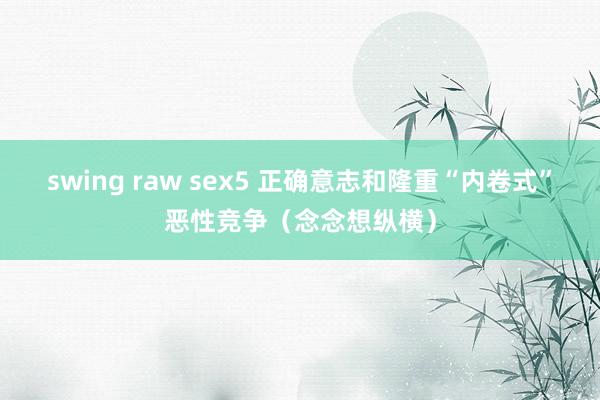 swing raw sex5 正确意志和隆重“内卷式”恶性竞争（念念想纵横）