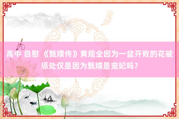 高中 自慰 《甄嬛传》黄规全因为一盆开败的花被惩处仅是因为甄嬛是宠妃吗？